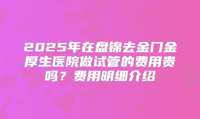 2025年在盘锦去金门金厚生医院做试管的费用贵吗?费用明细介绍