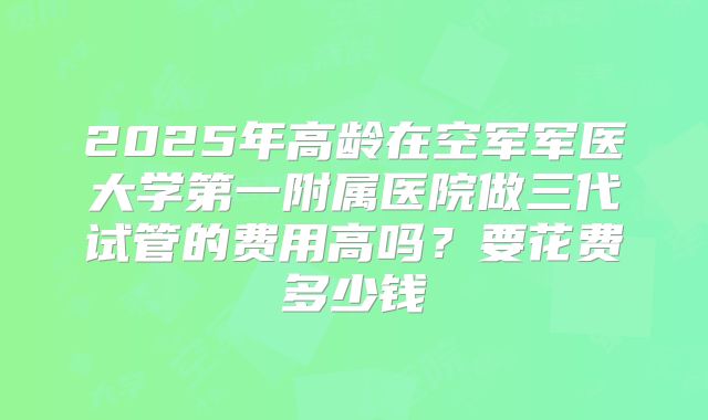2025年高龄在空军军医大学第一附属医院做三代试管的费用高吗?要花费多少钱