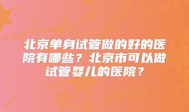 北京单身试管做的好的医院有哪些?北京市可以做试管婴儿的医院?