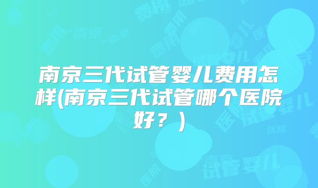 南京三代试管婴儿费用怎样(南京三代试管哪个医院好?)