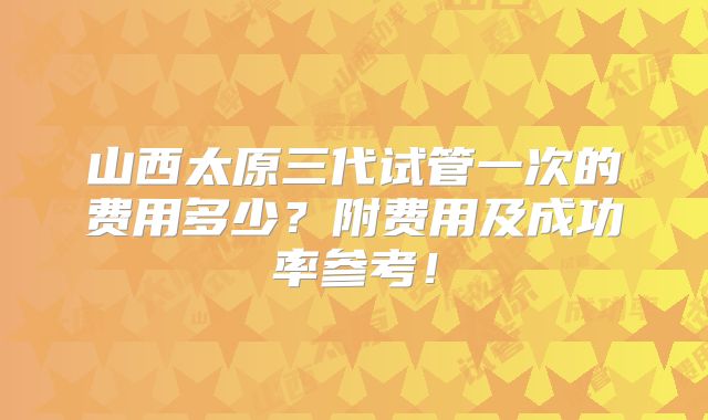 山西太原三代试管一次的费用多少?附费用及成功率参考!