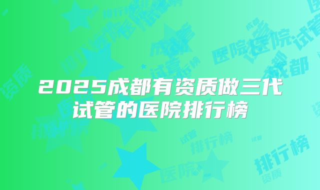 2025成都有资质做三代试管的医院排行榜