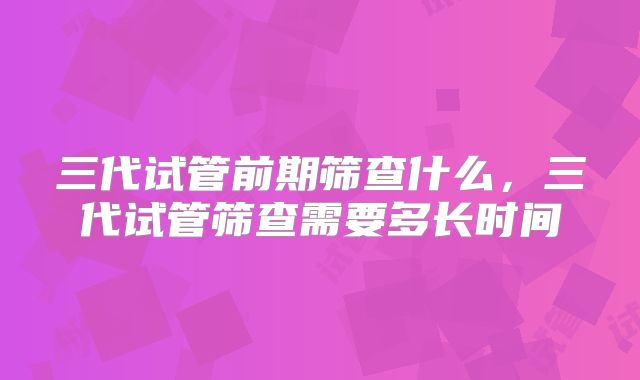 三代试管前期筛查什么，三代试管筛查需要多长时间