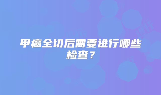 甲癌全切后需要进行哪些检查?