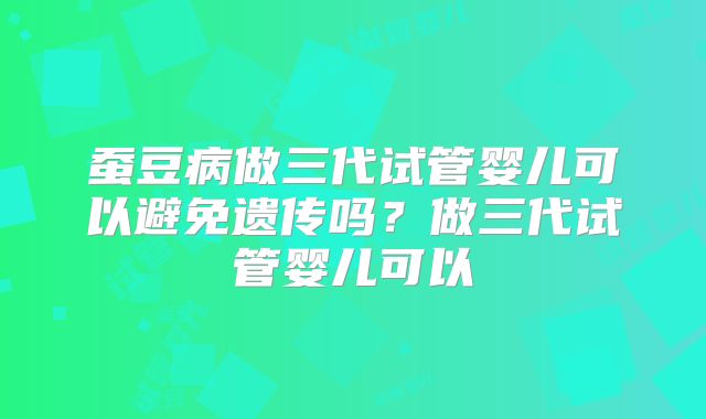 蚕豆病做三代试管婴儿可以避免遗传吗?做三代试管婴儿可以