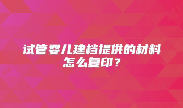 试管婴儿建档提供的材料怎么复印?