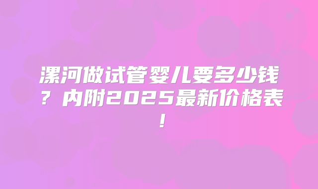 漯河做试管婴儿要多少钱？内附2025最新价格表！