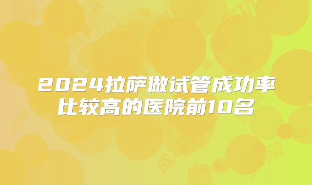 2024拉萨做试管成功率比较高的医院前10名