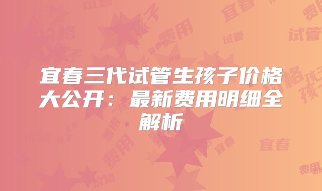 宜春三代试管生孩子价格大公开：最新费用明细全解析