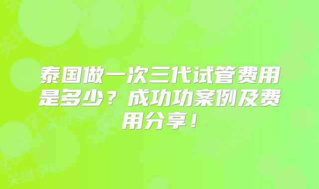 泰国做一次三代试管费用是多少?成功功案例及费用分享!