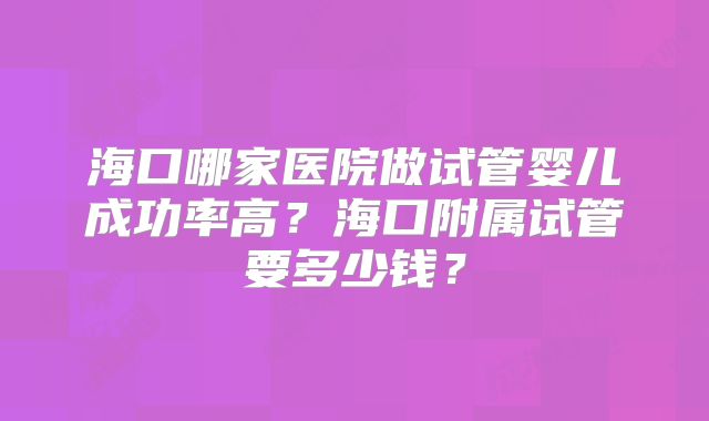 海口哪家医院做试管婴儿成功率高?海口附属试管要多少钱?