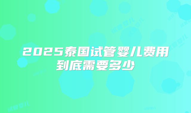2025泰国试管婴儿费用到底需要多少