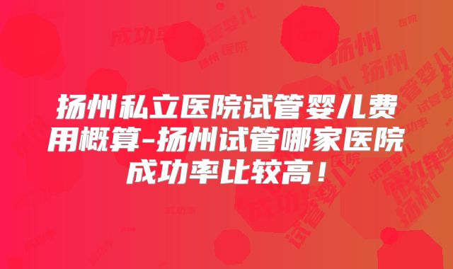 扬州私立医院试管婴儿费用概算-扬州试管哪家医院成功率比较高！