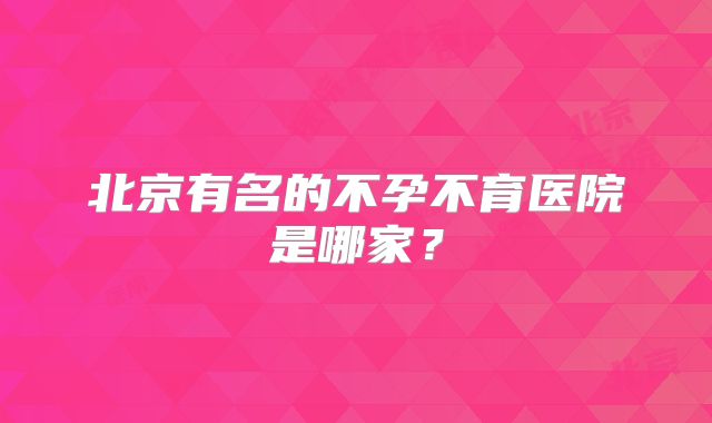 北京有名的不孕不育医院是哪家？