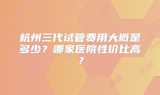 杭州三代试管费用大概是多少？哪家医院性价比高？