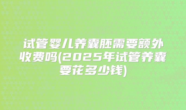 试管婴儿养囊胚需要额外收费吗(2025年试管养囊要花多少钱)