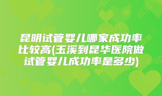 昆明试管婴儿哪家成功率比较高(玉溪到昆华医院做试管婴儿成功率是多少)