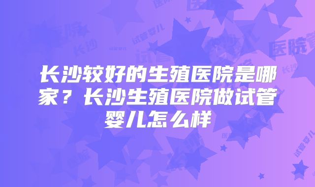 长沙较好的生殖医院是哪家?长沙生殖医院做试管婴儿怎么样