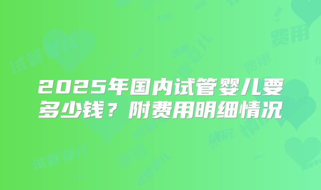 2025年国内试管婴儿要多少钱？附费用明细情况