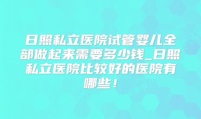 日照私立医院试管婴儿全部做起来需要多少钱_日照私立医院比较好的医院有哪些！