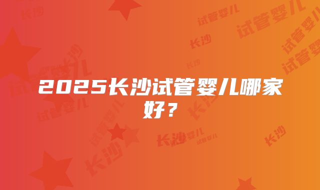 2025长沙试管婴儿哪家好？