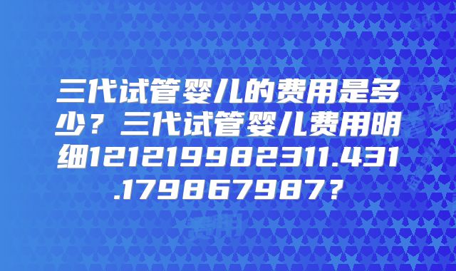 三代试管婴儿的费用是多少？三代试管婴儿费用明细121219982311.431.179867987？