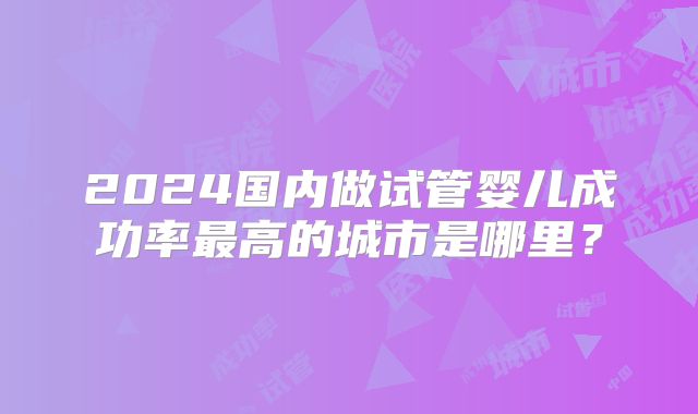 2024国内做试管婴儿成功率最高的城市是哪里？