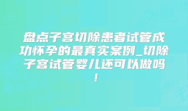 盘点子宫切除患者试管成功怀孕的最真实案例_切除子宫试管婴儿还可以做吗！
