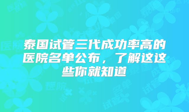 泰国试管三代成功率高的医院名单公布,了解这这些你就知道