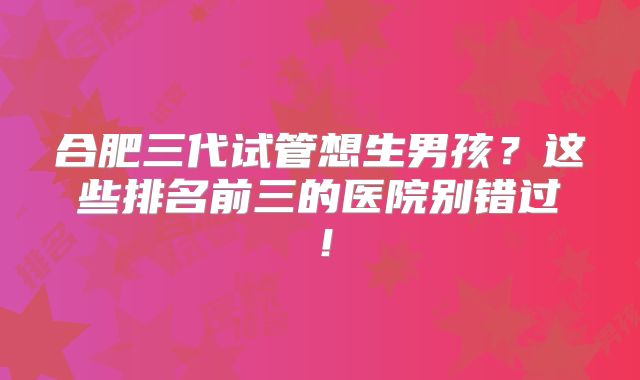 合肥三代试管想生男孩?这些排名前三的医院别错过!