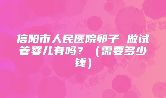 信阳市人民医院卵子 做试管婴儿有吗？（需要多少钱）