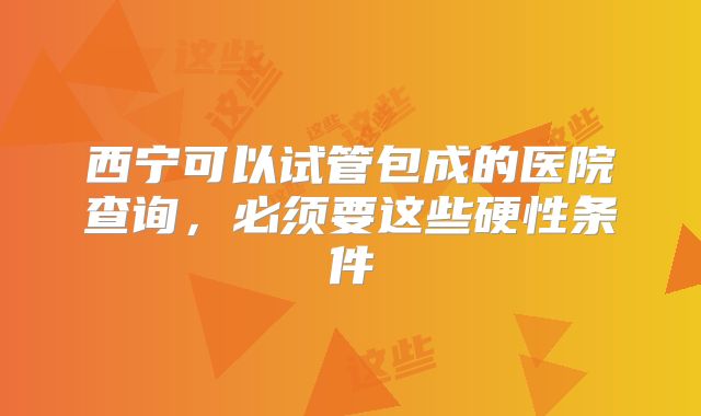 西宁可以试管包成的医院查询，必须要这些硬性条件