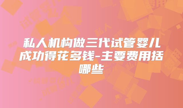 私人机构做三代试管婴儿成功得花多钱-主要费用括哪些