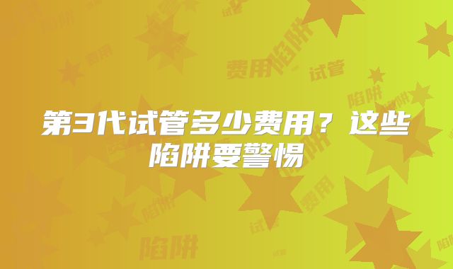 第3代试管多少费用？这些陷阱要警惕