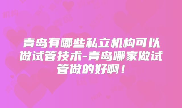 青岛有哪些私立机构可以做试管技术-青岛哪家做试管做的好啊！