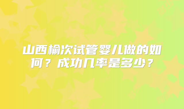 山西榆次试管婴儿做的如何？成功几率是多少？