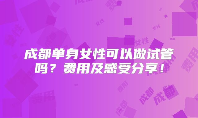 成都单身女性可以做试管吗?费用及感受分享!
