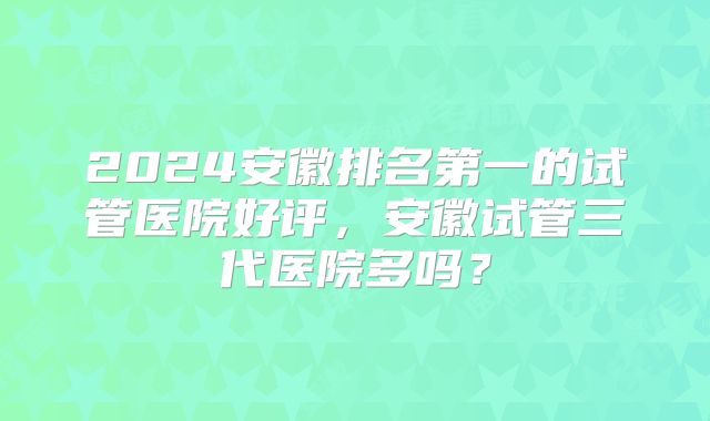 2024安徽排名第一的试管医院好评,安徽试管三代医院多吗?