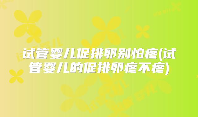 试管婴儿促排卵别怕疼(试管婴儿的促排卵疼不疼)