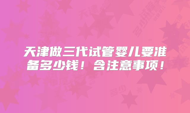 天津做三代试管婴儿要准备多少钱!含注意事项!