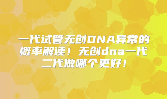 一代试管无创DNA异常的概率解读！无创dna一代二代做哪个更好！