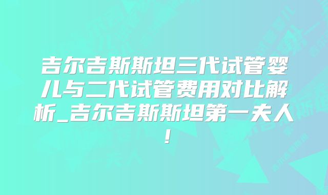 吉尔吉斯斯坦三代试管婴儿与二代试管费用对比解析_吉尔吉斯斯坦第一夫人!