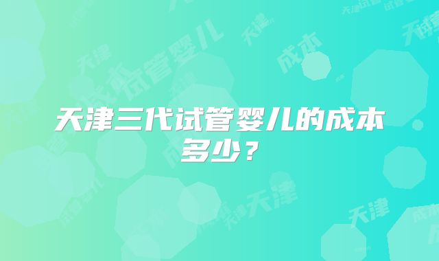 天津三代试管婴儿的成本多少?