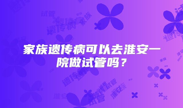 家族遗传病可以去淮安一院做试管吗?
