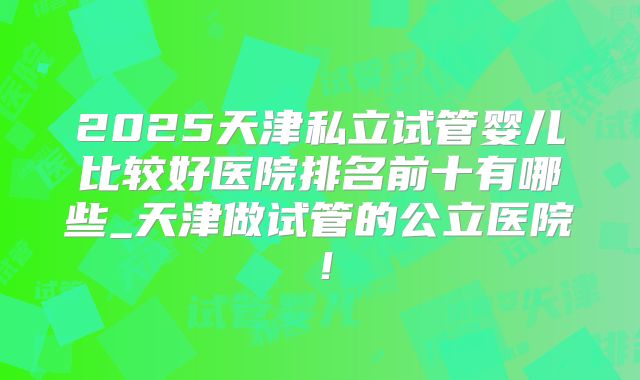2025天津私立试管婴儿比较好医院排名前十有哪些_天津做试管的公立医院！