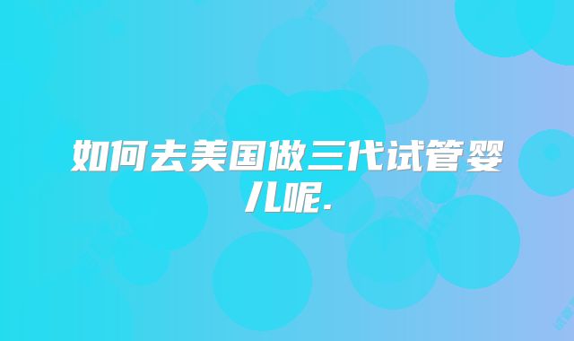 如何去美国做三代试管婴儿呢.