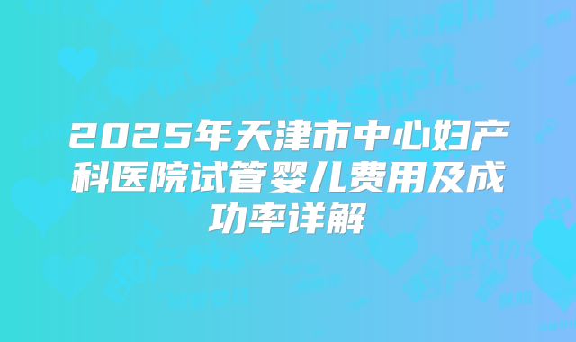 2025年天津市中心妇产科医院试管婴儿费用及成功率详解