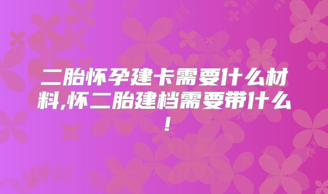 二胎怀孕建卡需要什么材料,怀二胎建档需要带什么!