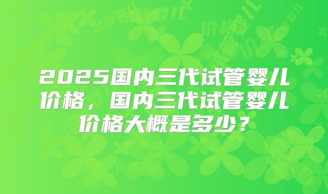 2025国内三代试管婴儿价格，国内三代试管婴儿价格大概是多少？