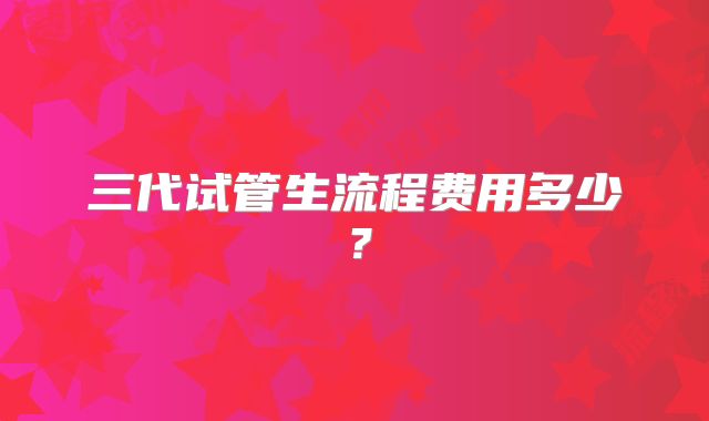 三代试管生流程费用多少？
